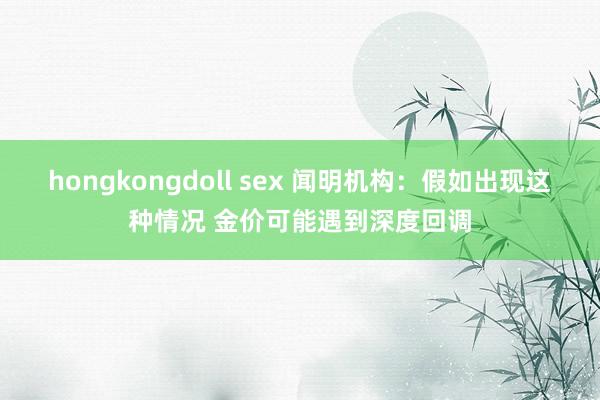 hongkongdoll sex 闻明机构：假如出现这种情况 金价可能遇到深度回调