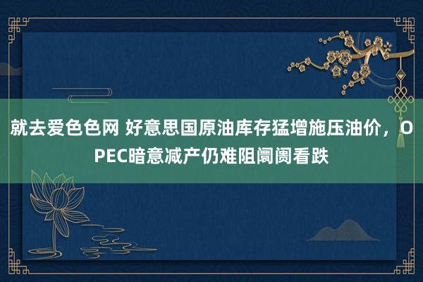 就去爱色色网 好意思国原油库存猛增施压油价，OPEC暗意减产仍难阻阛阓看跌