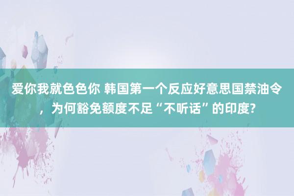 爱你我就色色你 韩国第一个反应好意思国禁油令，为何豁免额度不足“不听话”的印度?