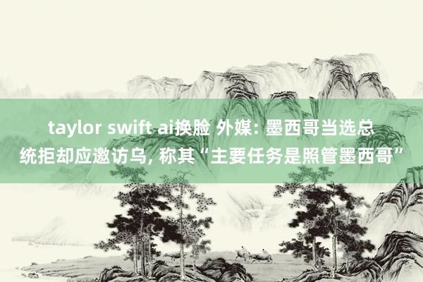 taylor swift ai换脸 外媒: 墨西哥当选总统拒却应邀访乌， 称其“主要任务是照管墨西哥”