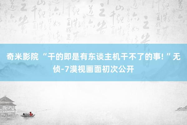 奇米影院 “干的即是有东谈主机干不了的事! ”无侦-7漠视画面初次公开