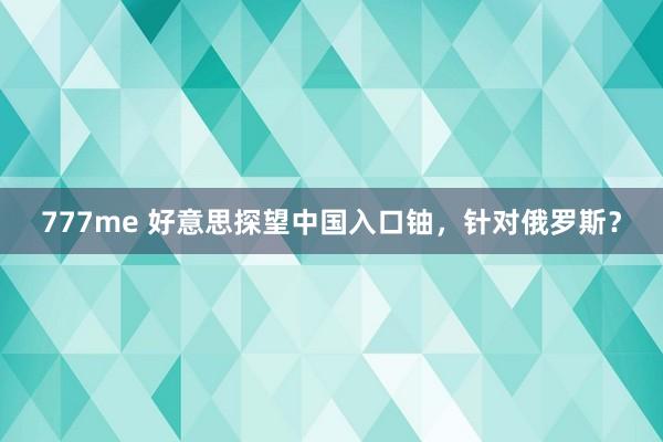 777me 好意思探望中国入口铀，针对俄罗斯？