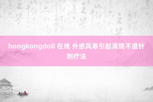 hongkongdoll 在线 外感风寒引起高烧不退针刺疗法