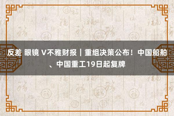 反差 眼镜 V不雅财报｜重组决策公布！中国船舶、中国重工19日起复牌