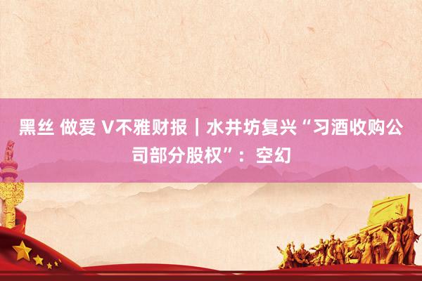 黑丝 做爱 V不雅财报｜水井坊复兴“习酒收购公司部分股权”：空幻