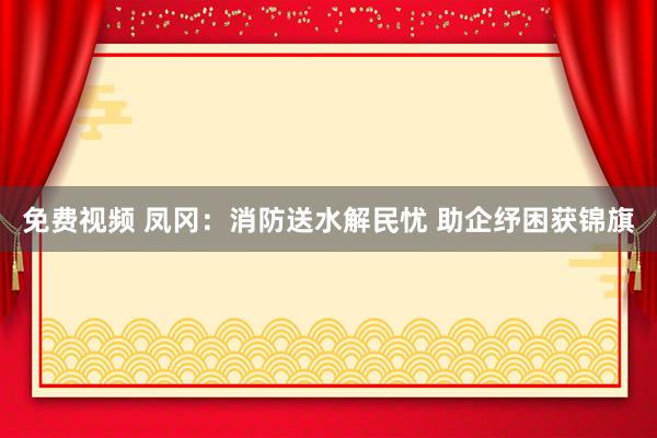 免费视频 凤冈：消防送水解民忧 助企纾困获锦旗