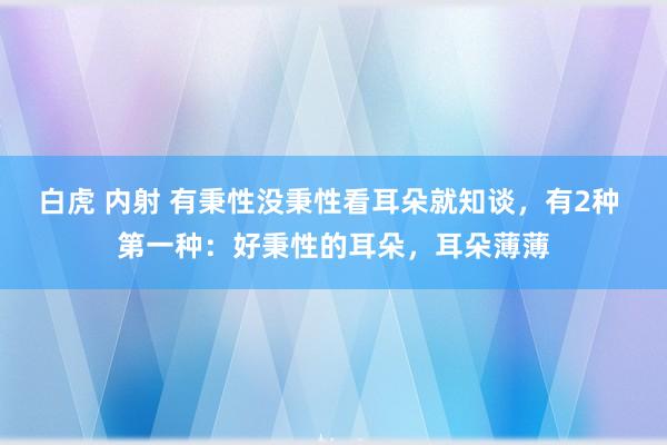 白虎 内射 有秉性没秉性看耳朵就知谈，有2种 第一种：好秉性的耳朵，耳朵薄薄