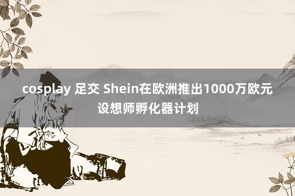 cosplay 足交 Shein在欧洲推出1000万欧元设想师孵化器计划