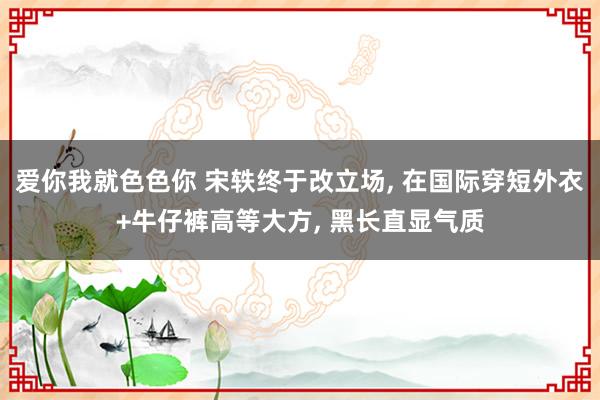 爱你我就色色你 宋轶终于改立场， 在国际穿短外衣+牛仔裤高等大方， 黑长直显气质