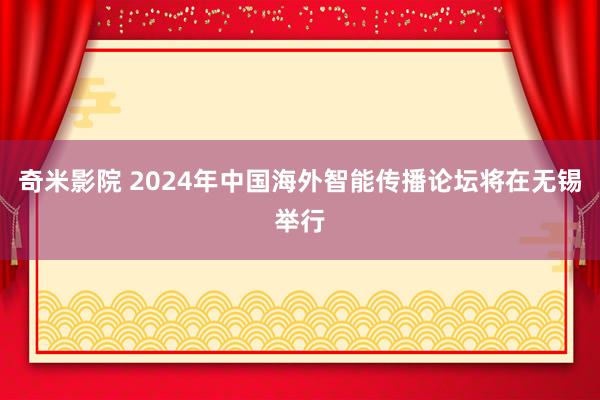 奇米影院 2024年中国海外智能传播论坛将在无锡举行