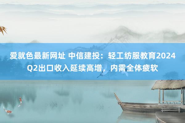 爱就色最新网址 中信建投：轻工纺服教育2024Q2出口收入延续高增，内需全体疲软