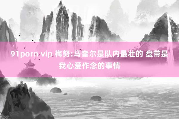 91porn vip 梅努:马奎尔是队内最壮的 盘带是我心爱作念的事情