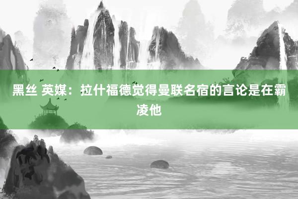 黑丝 英媒：拉什福德觉得曼联名宿的言论是在霸凌他