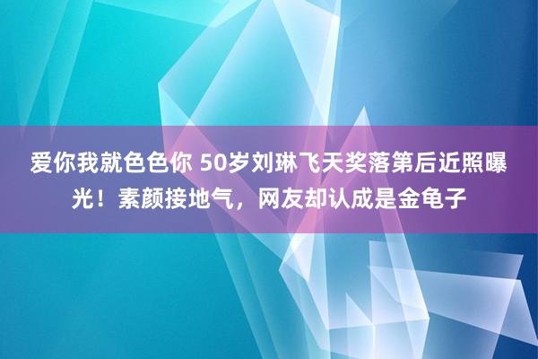 爱你我就色色你 50岁刘琳飞天奖落第后近照曝光！素颜接地气，网友却认成是金龟子