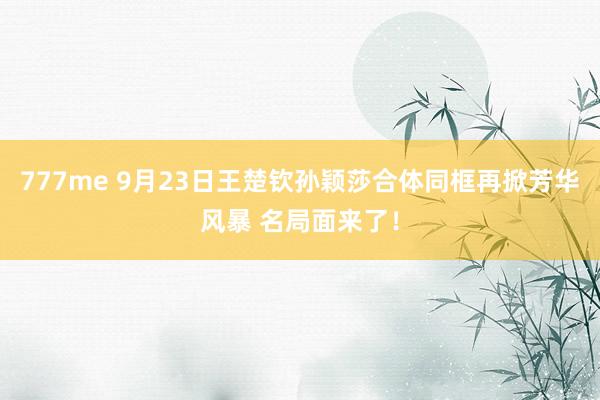 777me 9月23日王楚钦孙颖莎合体同框再掀芳华风暴 名局面来了！