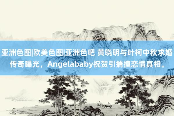 亚洲色图|欧美色图|亚洲色吧 黄晓明与叶柯中秋求婚传奇曝光，Angelababy祝贺引揣摸恋情真相。