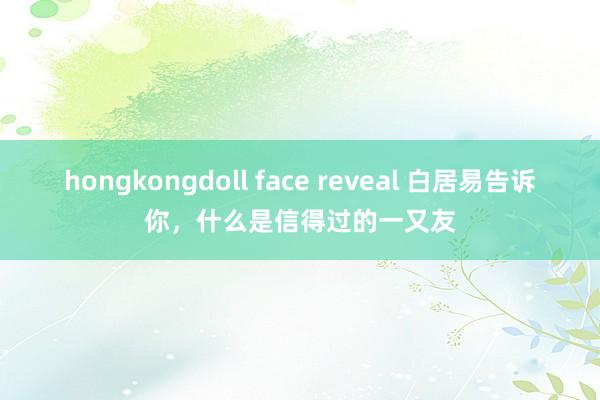 hongkongdoll face reveal 白居易告诉你，什么是信得过的一又友