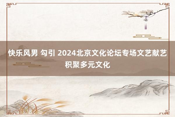 快乐风男 勾引 2024北京文化论坛专场文艺献艺积聚多元文化