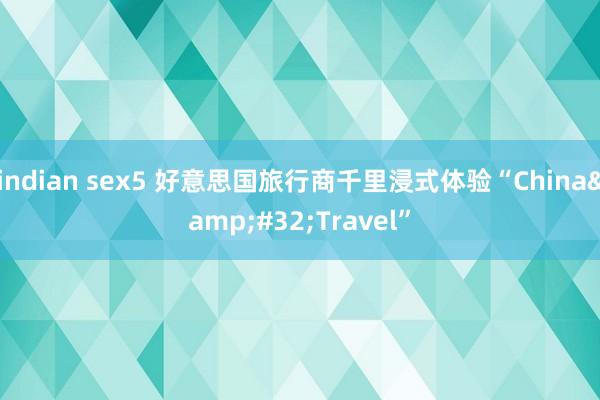 indian sex5 好意思国旅行商千里浸式体验“China&#32;Travel”