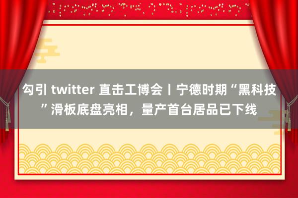 勾引 twitter 直击工博会丨宁德时期“黑科技”滑板底盘亮相，量产首台居品已下线