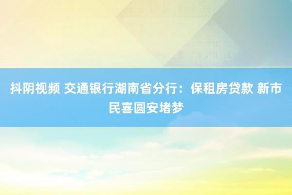 抖阴视频 交通银行湖南省分行：保租房贷款 新市民喜圆安堵梦