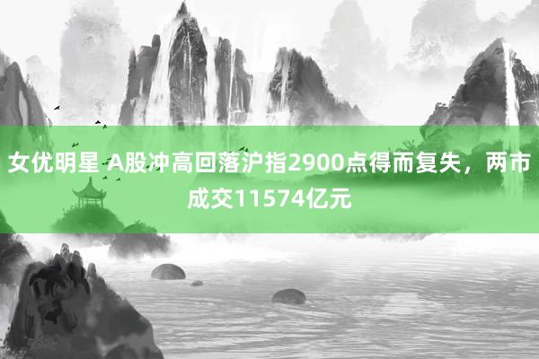 女优明星 A股冲高回落沪指2900点得而复失，两市成交11574亿元