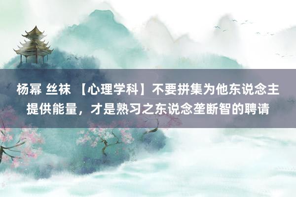 杨幂 丝袜 【心理学科】不要拼集为他东说念主提供能量，才是熟习之东说念垄断智的聘请