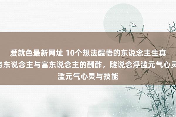 爱就色最新网址 10个想法醒悟的东说念主生真相1、穷东说念主与富东说念主的酬酢，隧说念浮滥元气心灵与技能