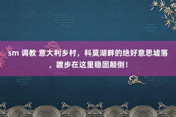 sm 调教 意大利乡村，科莫湖畔的绝好意思墟落，踱步在这里稳固颠倒！