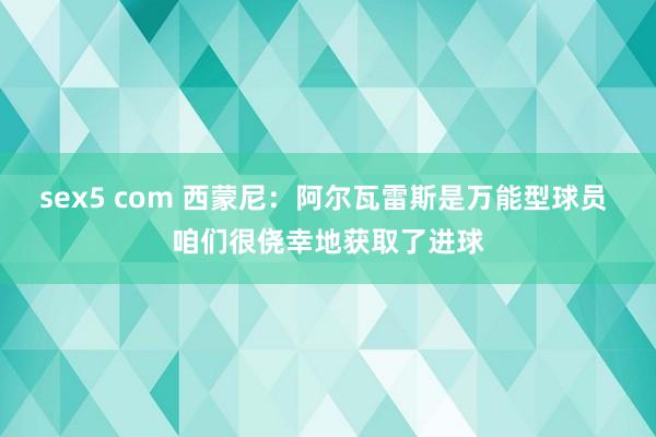 sex5 com 西蒙尼：阿尔瓦雷斯是万能型球员 咱们很侥幸地获取了进球