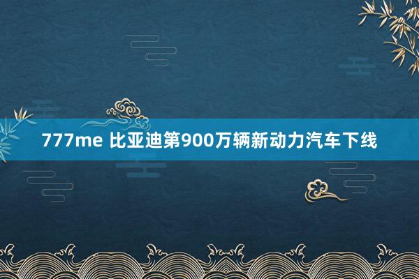 777me 比亚迪第900万辆新动力汽车下线