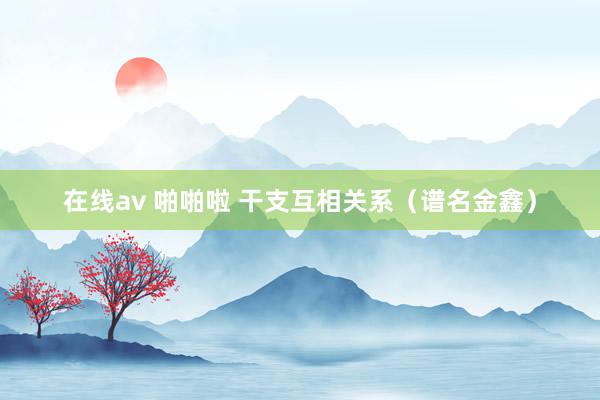 在线av 啪啪啦 干支互相关系（谱名金鑫）