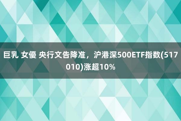 巨乳 女優 央行文告降准，沪港深500ETF指数(517010)涨超10%