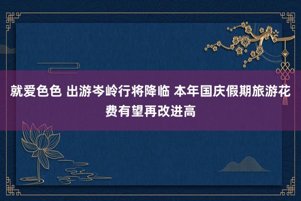 就爱色色 出游岑岭行将降临 本年国庆假期旅游花费有望再改进高