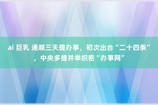 ai 巨乳 通顺三天提办事，初次出台“二十四条”，中央多措并举织密“办事网”