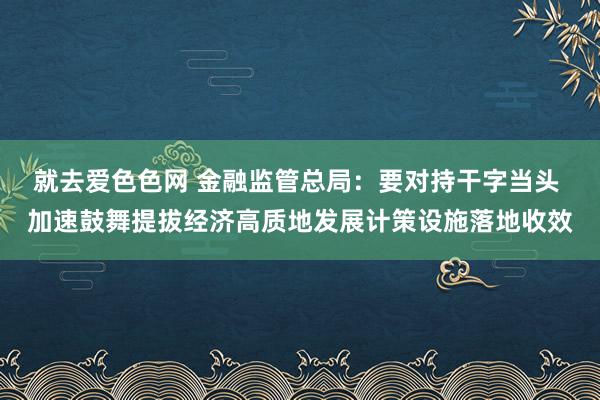 就去爱色色网 金融监管总局：要对持干字当头 加速鼓舞提拔经济高质地发展计策设施落地收效