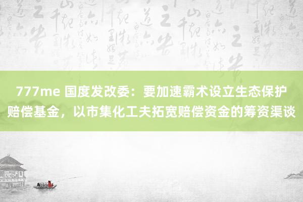 777me 国度发改委：要加速霸术设立生态保护赔偿基金，以市集化工夫拓宽赔偿资金的筹资渠谈