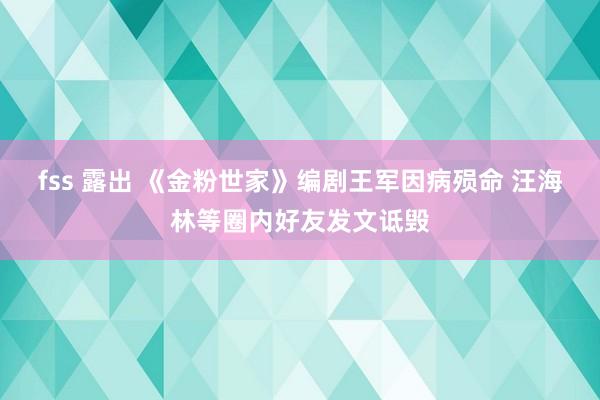 fss 露出 《金粉世家》编剧王军因病殒命 汪海林等圈内好友发文诋毁