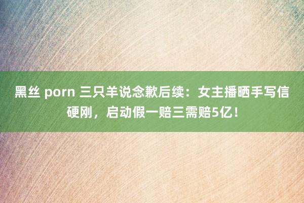 黑丝 porn 三只羊说念歉后续：女主播晒手写信硬刚，启动假一赔三需赔5亿！