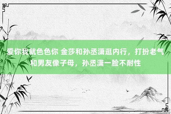 爱你我就色色你 金莎和孙丞潇逛内行，打扮老气和男友像子母，孙丞潇一脸不耐性