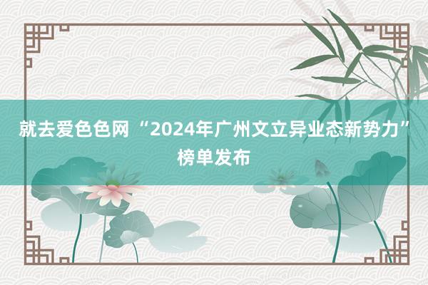 就去爱色色网 “2024年广州文立异业态新势力”榜单发布