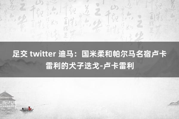 足交 twitter 迪马：国米柔和帕尔马名宿卢卡雷利的犬子迭戈-卢卡雷利