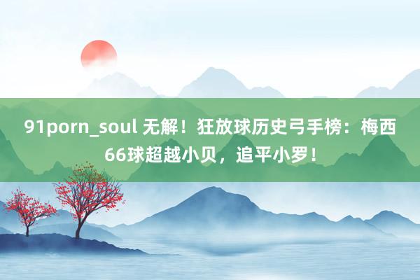 91porn_soul 无解！狂放球历史弓手榜：梅西66球超越小贝，追平小罗！