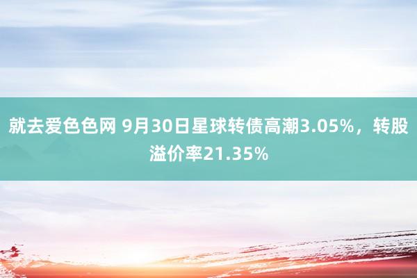 就去爱色色网 9月30日星球转债高潮3.05%，转股溢价率21.35%