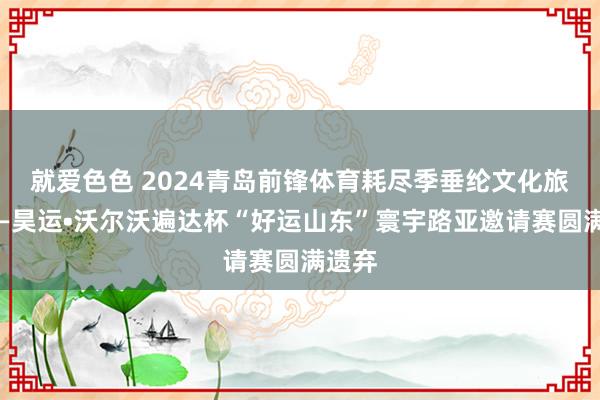 就爱色色 2024青岛前锋体育耗尽季垂纶文化旅游节—昊运•沃尔沃遍达杯“好运山东”寰宇路亚邀请赛圆满遗弃