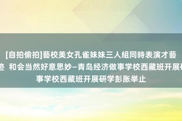 [自拍偷拍]藝校美女孔雀妹妹三人組同時表演才藝 探寻舟师足迹  和会当然好意思妙—青岛经济做事学校西藏班开展研学彭胀举止