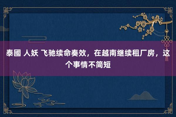 泰國 人妖 飞驰续命奏效，在越南继续租厂房，这个事情不简短