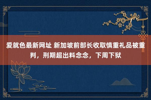 爱就色最新网址 新加坡前部长收取慎重礼品被重判，刑期超出料念念，下周下狱