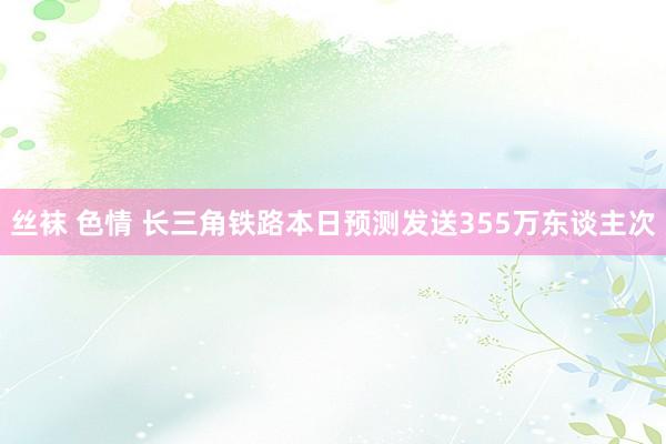 丝袜 色情 长三角铁路本日预测发送355万东谈主次