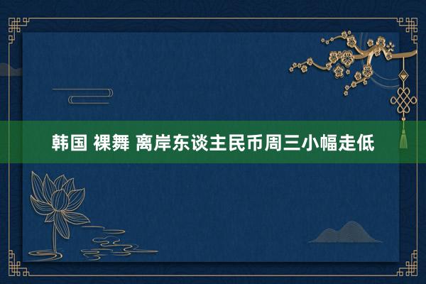 韩国 裸舞 离岸东谈主民币周三小幅走低